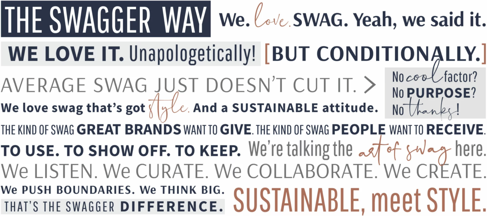 Swagger Manifesto: THE SWAGGER WAY. We love swag. Yeah, we said it. We love it. Unapologetically! But conditionally. Average swag just doesn't cut it. No cool factor. No purpose. No thanks! We love swag that's got style. And a sustainable attitude. The kind of swag great brands want to give. The kind of swag people want to receive. To use. To show off. To keep. We're talking the art of swag here. We listen. We curate. We collaborate. We create. We push boundaries. We think big. That's the Swagger different. Sustainable, meet Style.